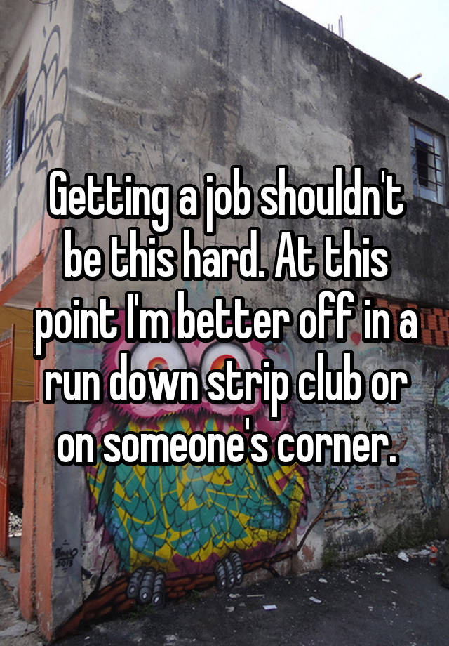 Getting a job shouldn't be this hard. At this point I'm better off in a run down strip club or on someone's corner.