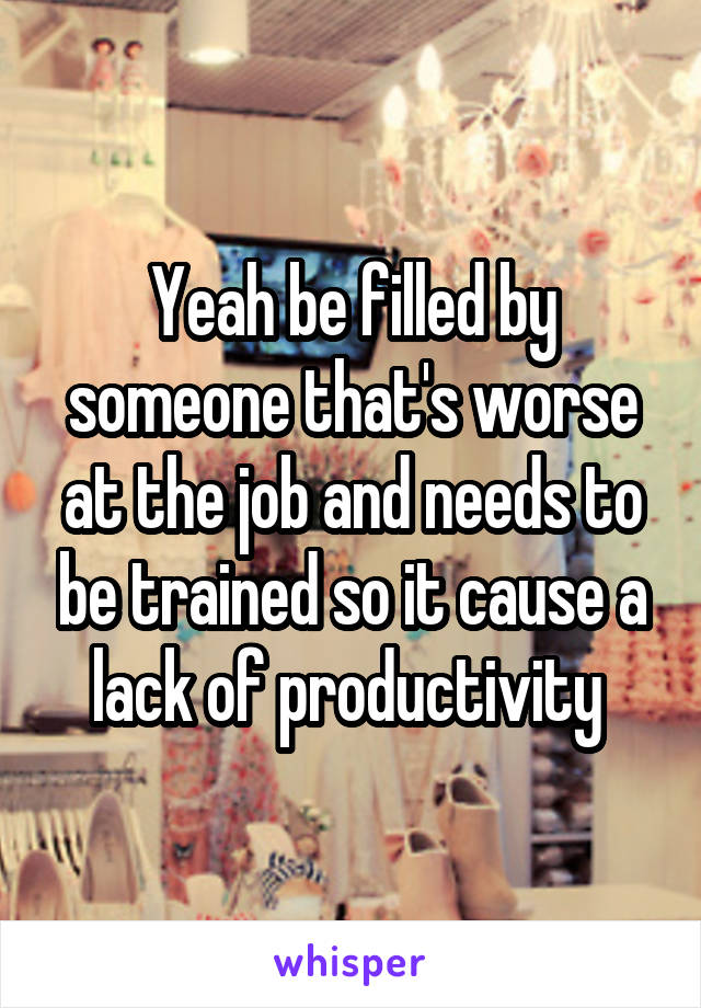 Yeah be filled by someone that's worse at the job and needs to be trained so it cause a lack of productivity 