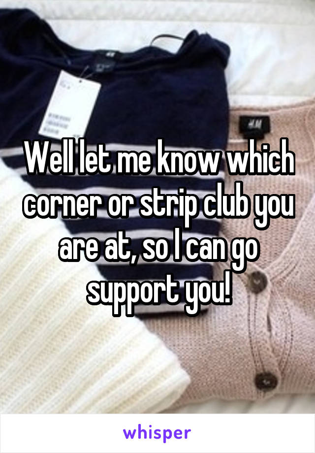 Well let me know which corner or strip club you are at, so I can go support you!