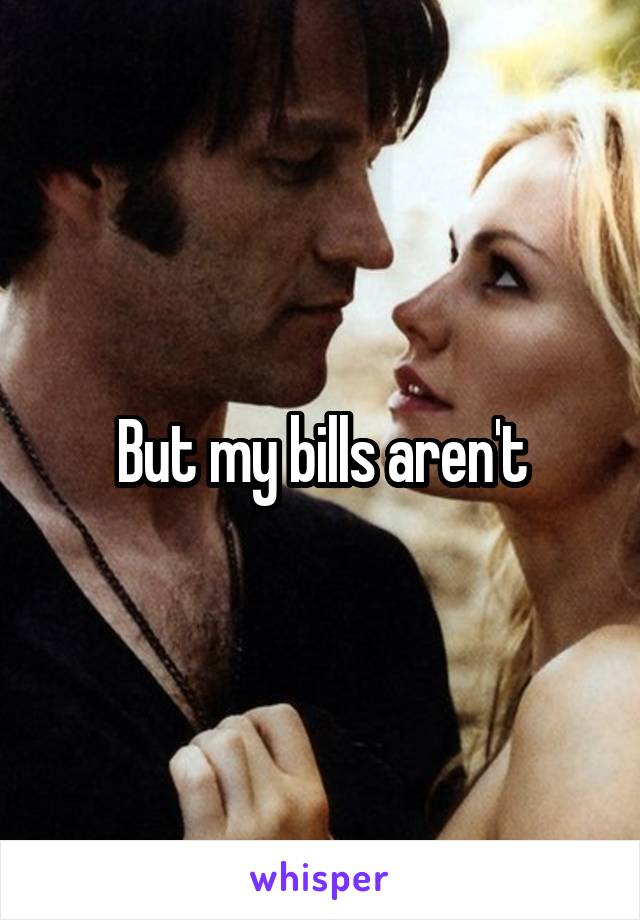 But my bills aren't