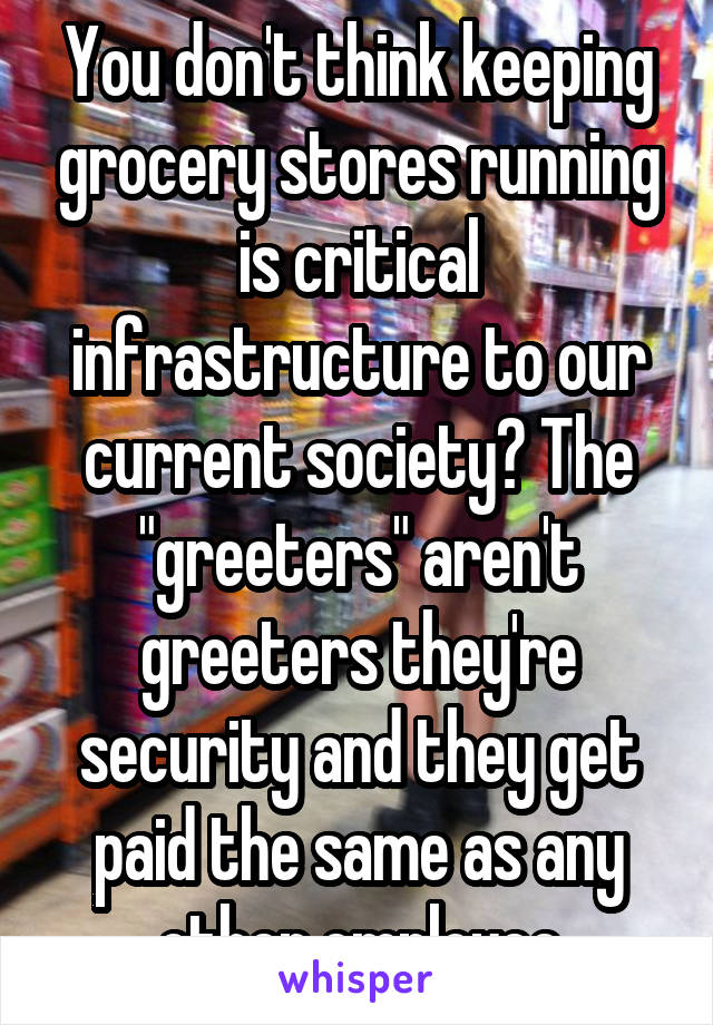 You don't think keeping grocery stores running is critical infrastructure to our current society? The "greeters" aren't greeters they're security and they get paid the same as any other employee