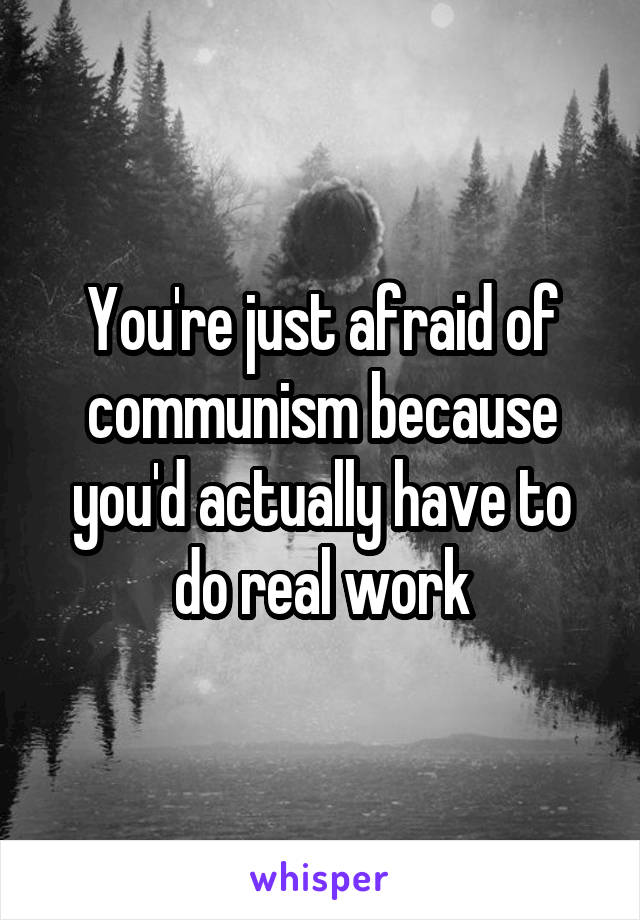 You're just afraid of communism because you'd actually have to do real work