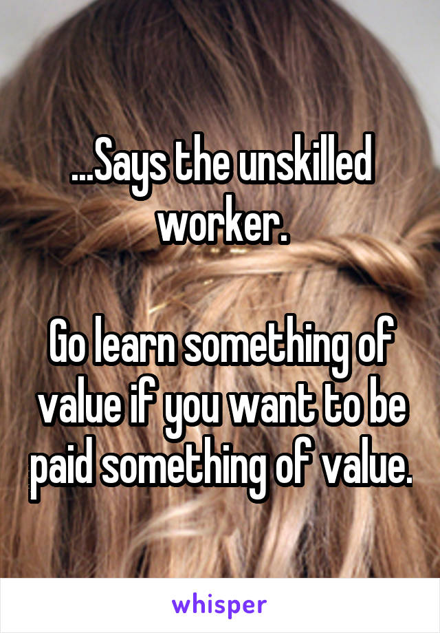 ...Says the unskilled worker.

Go learn something of value if you want to be paid something of value.