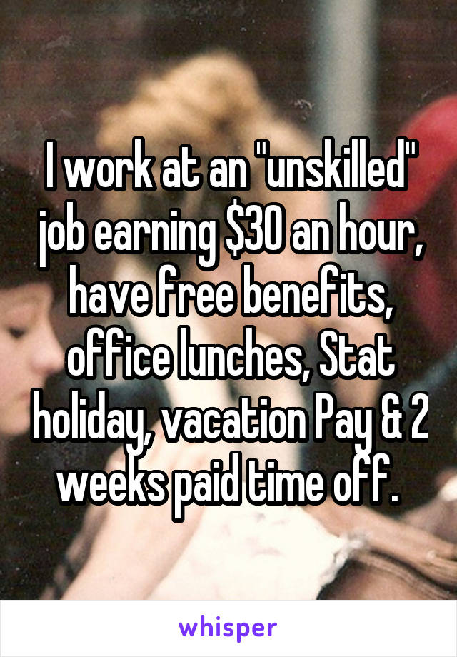 I work at an "unskilled" job earning $30 an hour, have free benefits, office lunches, Stat holiday, vacation Pay & 2 weeks paid time off. 