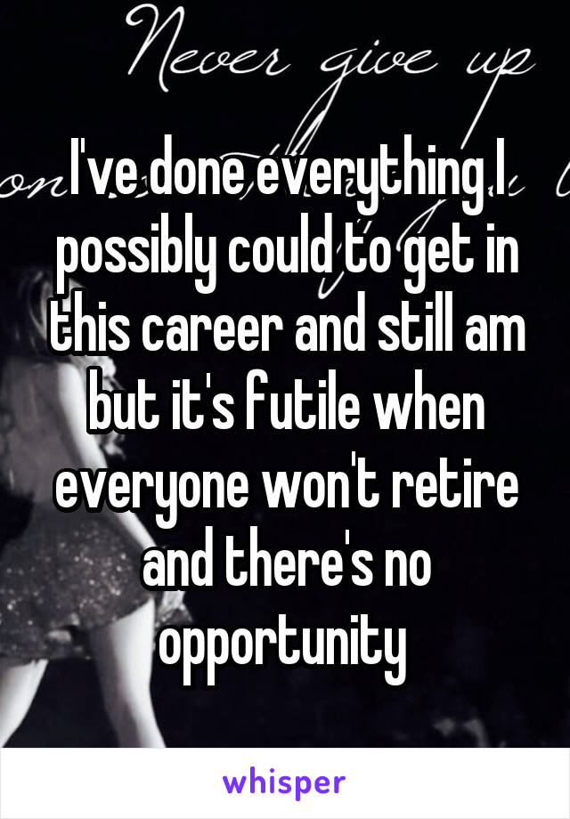 I've done everything I possibly could to get in this career and still am but it's futile when everyone won't retire and there's no opportunity 