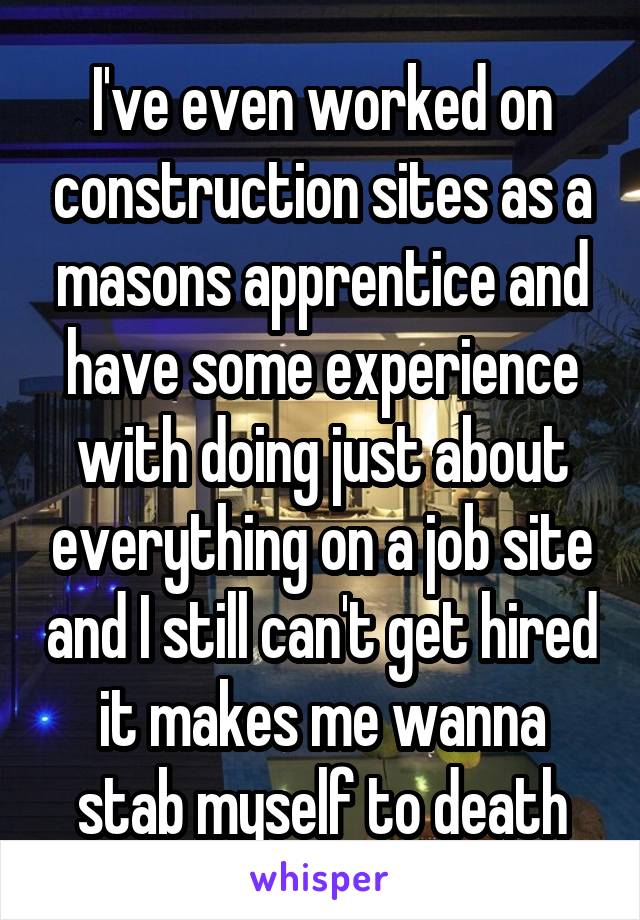 I've even worked on construction sites as a masons apprentice and have some experience with doing just about everything on a job site and I still can't get hired it makes me wanna stab myself to death