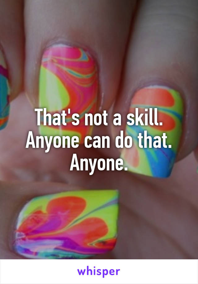 That's not a skill. Anyone can do that. Anyone.