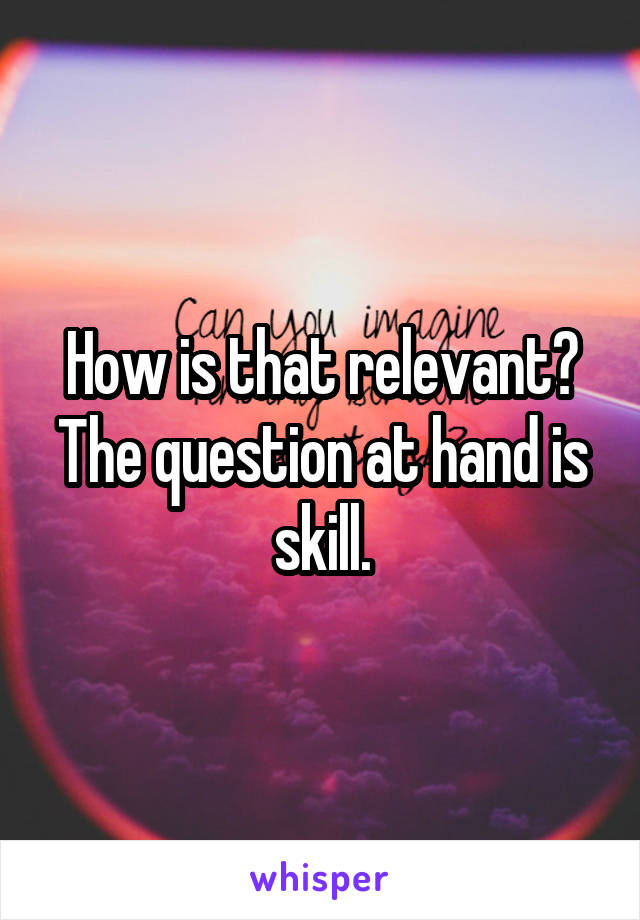 How is that relevant? The question at hand is skill.