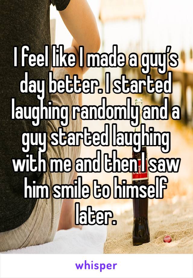 I feel like I made a guy’s day better. I started laughing randomly and a guy started laughing with me and then I saw him smile to himself later. 