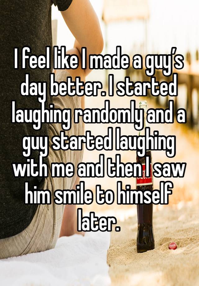 I feel like I made a guy’s day better. I started laughing randomly and a guy started laughing with me and then I saw him smile to himself later. 