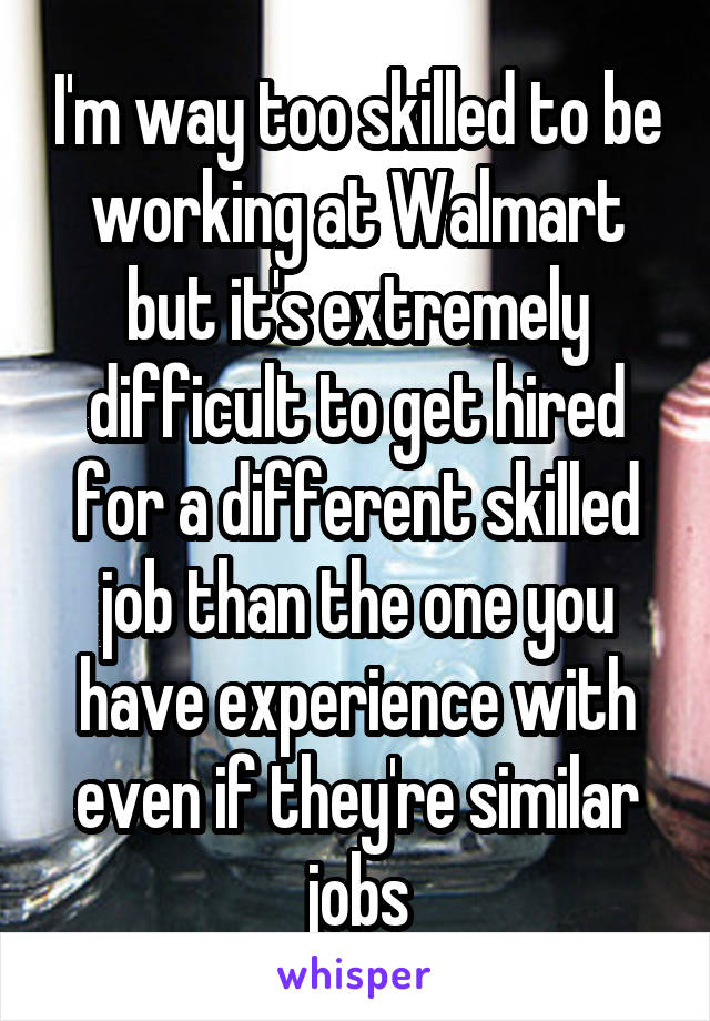 I'm way too skilled to be working at Walmart but it's extremely difficult to get hired for a different skilled job than the one you have experience with even if they're similar jobs