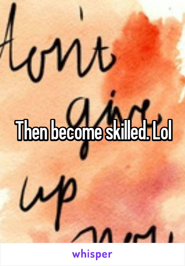 Then become skilled. Lol