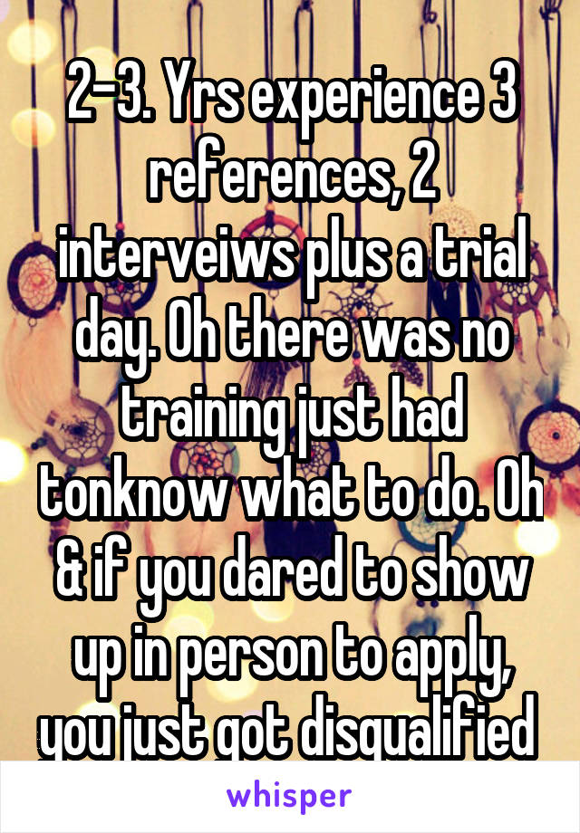 2-3. Yrs experience 3 references, 2 interveiws plus a trial day. Oh there was no training just had tonknow what to do. Oh & if you dared to show up in person to apply, you just got disqualified 