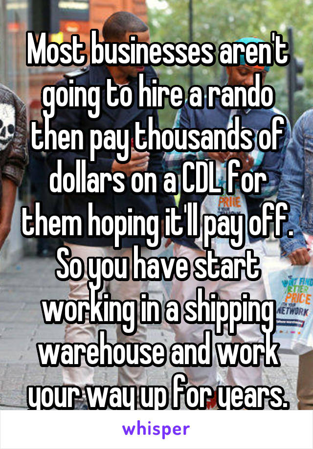 Most businesses aren't going to hire a rando then pay thousands of dollars on a CDL for them hoping it'll pay off. So you have start working in a shipping warehouse and work your way up for years.