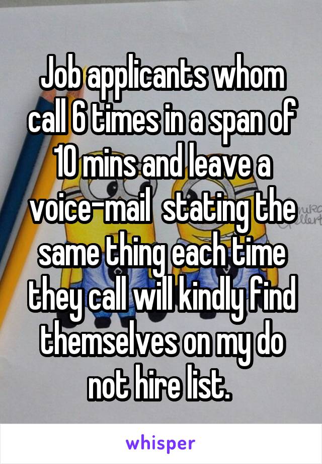 Job applicants whom call 6 times in a span of 10 mins and leave a voice-mail  stating the same thing each time they call will kindly find themselves on my do not hire list. 