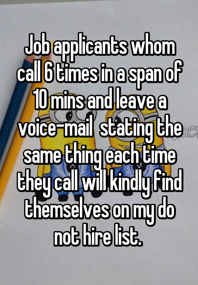 Job applicants whom call 6 times in a span of 10 mins and leave a voice-mail  stating the same thing each time they call will kindly find themselves on my do not hire list. 