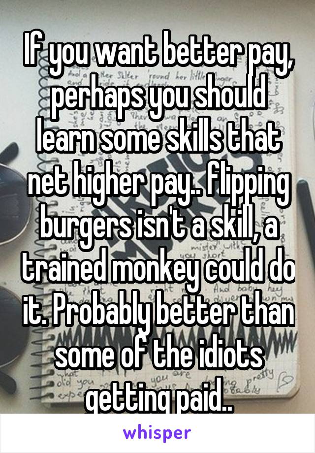 If you want better pay, perhaps you should learn some skills that net higher pay.. flipping burgers isn't a skill, a trained monkey could do it. Probably better than some of the idiots getting paid..