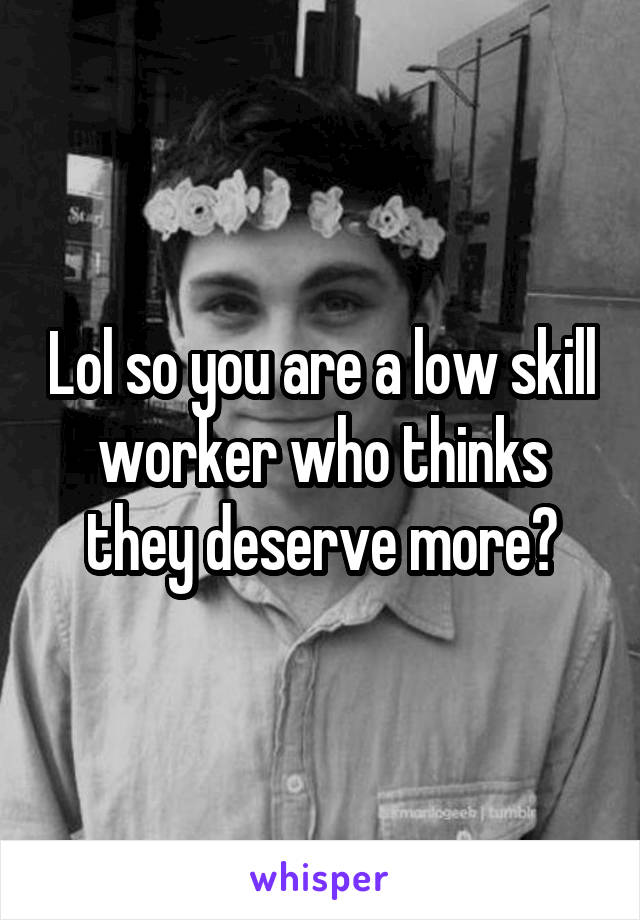 Lol so you are a low skill worker who thinks they deserve more?