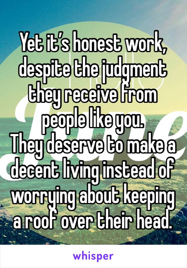 Yet it’s honest work, despite the judgment they receive from people like you. 
They deserve to make a decent living instead of worrying about keeping a roof over their head. 