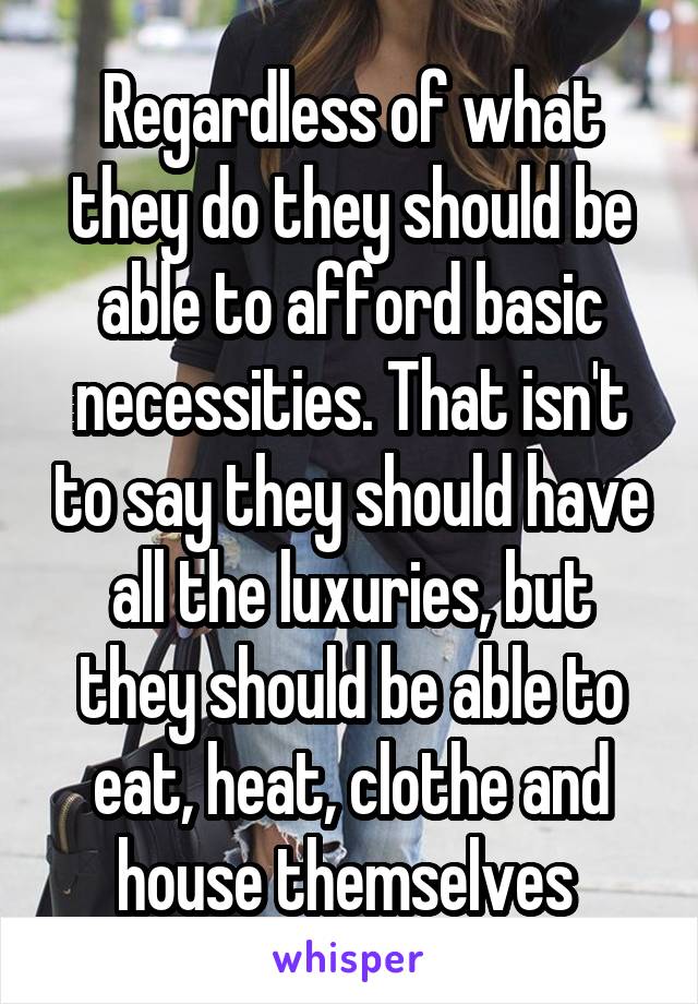 Regardless of what they do they should be able to afford basic necessities. That isn't to say they should have all the luxuries, but they should be able to eat, heat, clothe and house themselves 