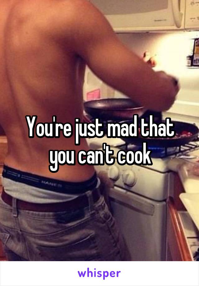 You're just mad that you can't cook