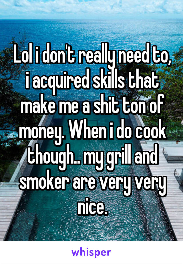 Lol i don't really need to, i acquired skills that make me a shit ton of money. When i do cook though.. my grill and smoker are very very nice.