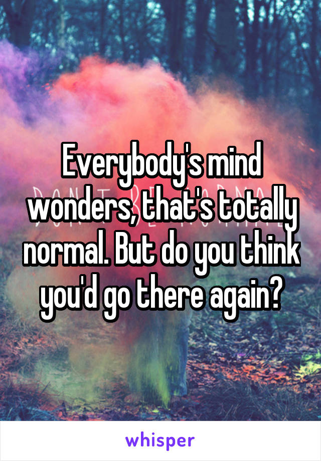 Everybody's mind wonders, that's totally normal. But do you think you'd go there again?