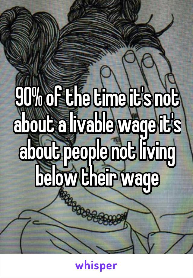 90% of the time it's not about a livable wage it's about people not living below their wage