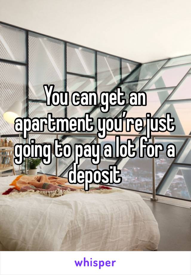 You can get an apartment you’re just going to pay a lot for a deposit 