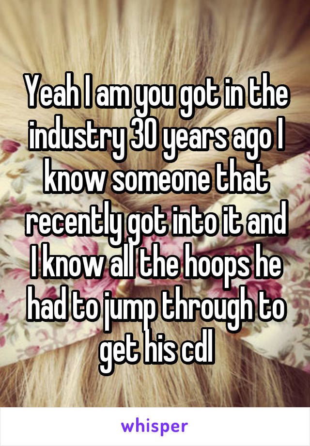 Yeah I am you got in the industry 30 years ago I know someone that recently got into it and I know all the hoops he had to jump through to get his cdl