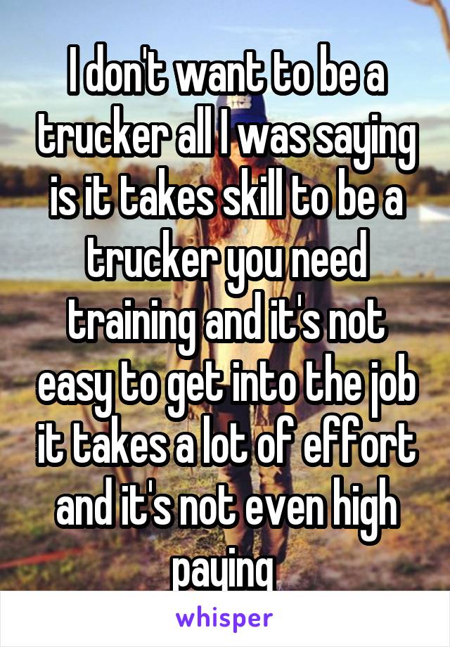 I don't want to be a trucker all I was saying is it takes skill to be a trucker you need training and it's not easy to get into the job it takes a lot of effort and it's not even high paying 