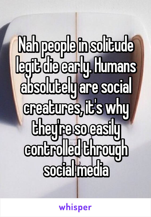 Nah people in solitude legit die early. Humans absolutely are social creatures, it's why they're so easily controlled through social media