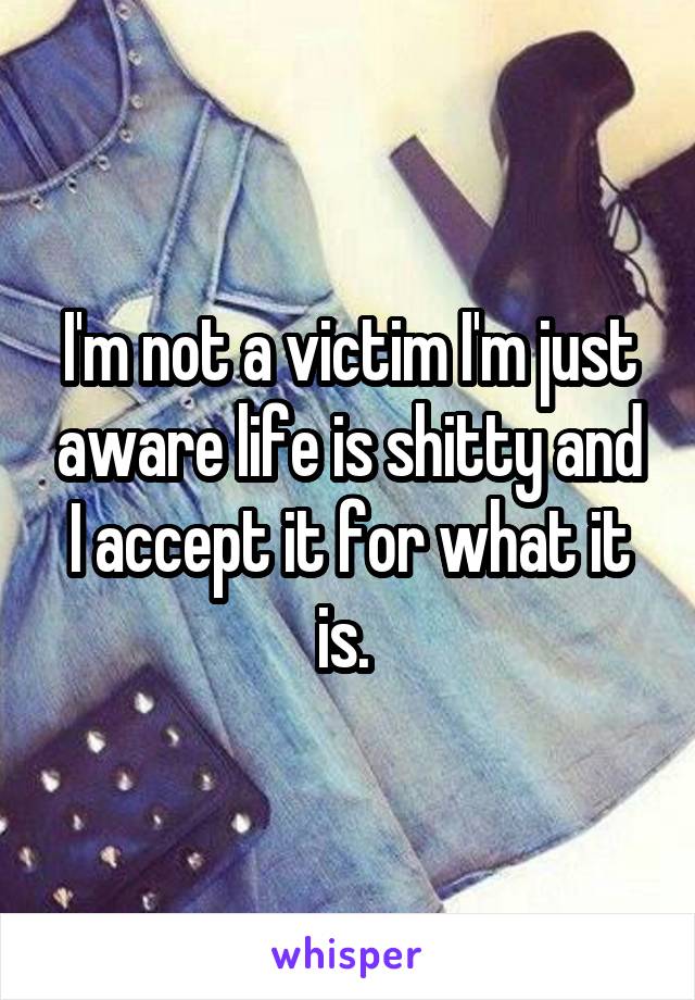 I'm not a victim I'm just aware life is shitty and I accept it for what it is. 