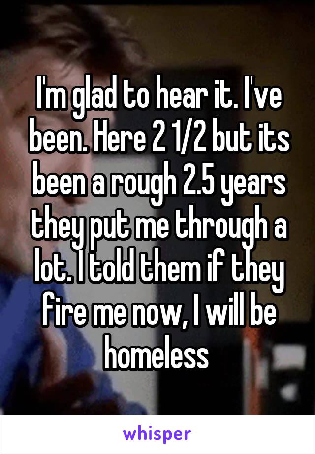 I'm glad to hear it. I've been. Here 2 1/2 but its been a rough 2.5 years they put me through a lot. I told them if they fire me now, I will be homeless 