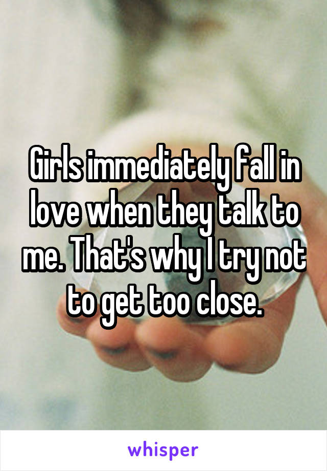 Girls immediately fall in love when they talk to me. That's why I try not to get too close.