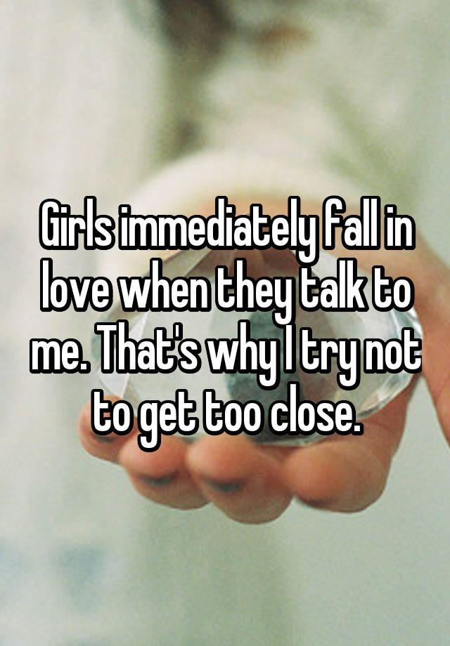 Girls immediately fall in love when they talk to me. That's why I try not to get too close.