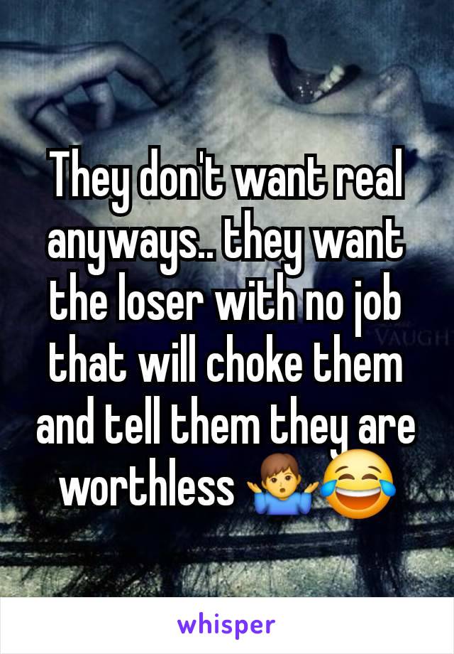 They don't want real anyways.. they want the loser with no job that will choke them and tell them they are worthless 🤷‍♂️😂