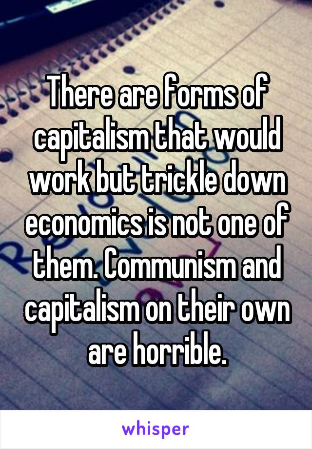 There are forms of capitalism that would work but trickle down economics is not one of them. Communism and capitalism on their own are horrible.