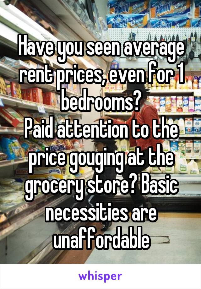 Have you seen average rent prices, even for 1 bedrooms?
Paid attention to the price gouging at the grocery store? Basic necessities are unaffordable