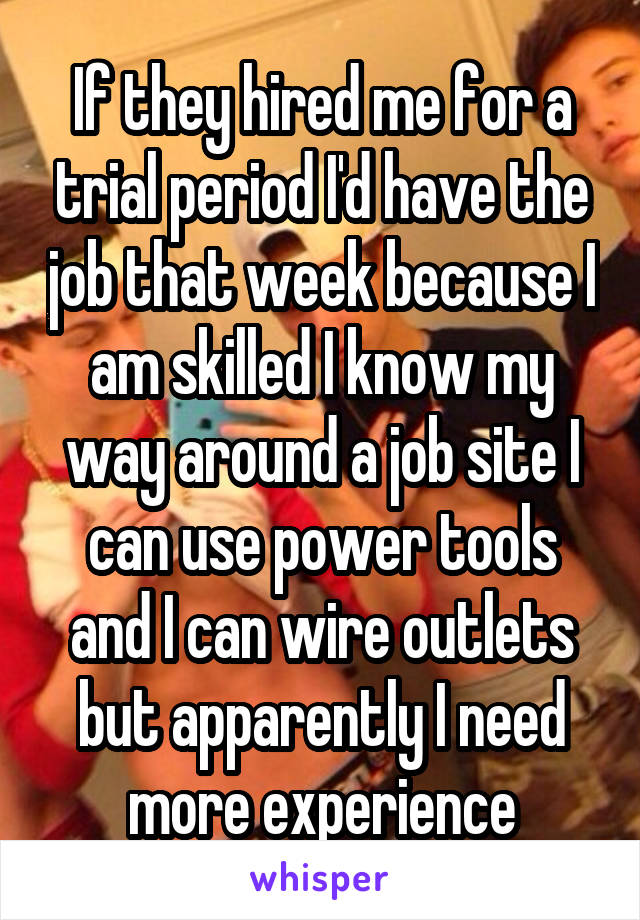 If they hired me for a trial period I'd have the job that week because I am skilled I know my way around a job site I can use power tools and I can wire outlets but apparently I need more experience