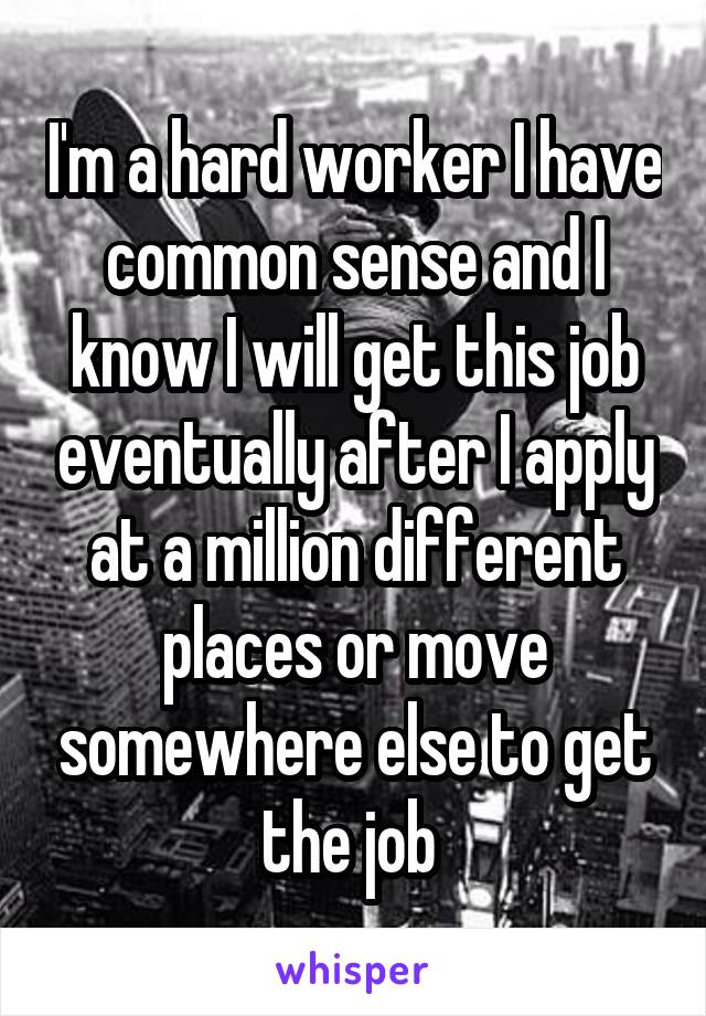 I'm a hard worker I have common sense and I know I will get this job eventually after I apply at a million different places or move somewhere else to get the job 