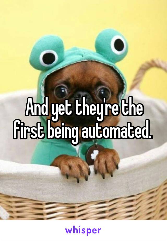 And yet they're the first being automated. 