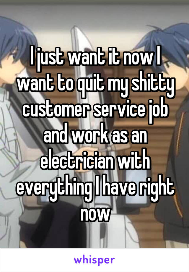 I just want it now I want to quit my shitty customer service job and work as an electrician with everything I have right now