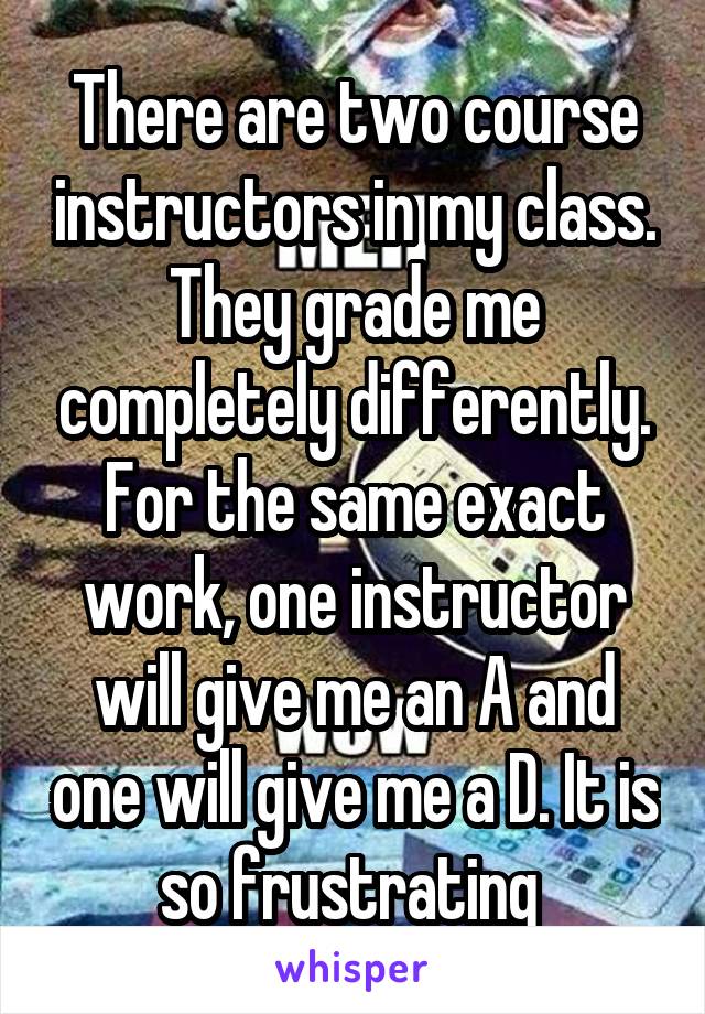 There are two course instructors in my class. They grade me completely differently. For the same exact work, one instructor will give me an A and one will give me a D. It is so frustrating 