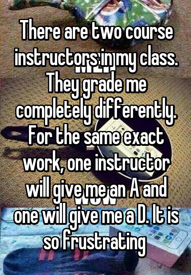 There are two course instructors in my class. They grade me completely differently. For the same exact work, one instructor will give me an A and one will give me a D. It is so frustrating 