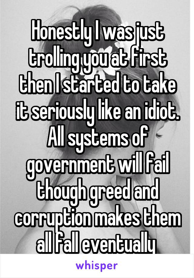 Honestly I was just trolling you at first then I started to take it seriously like an idiot. All systems of government will fail though greed and corruption makes them all fall eventually 