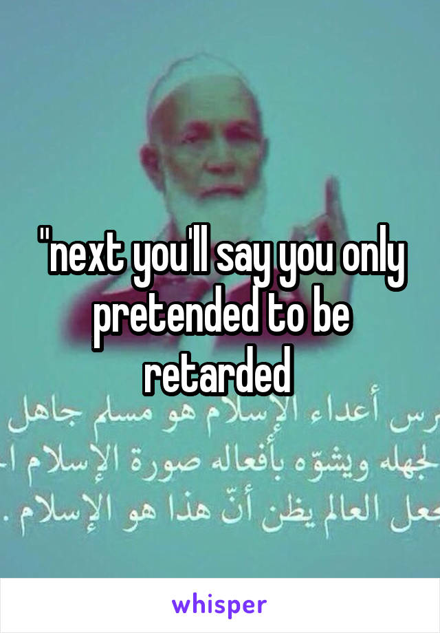 "next you'll say you only pretended to be retarded 