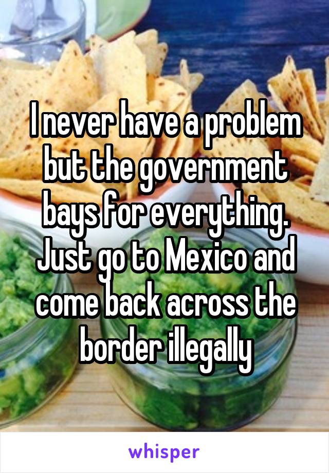 I never have a problem but the government bays for everything. Just go to Mexico and come back across the border illegally