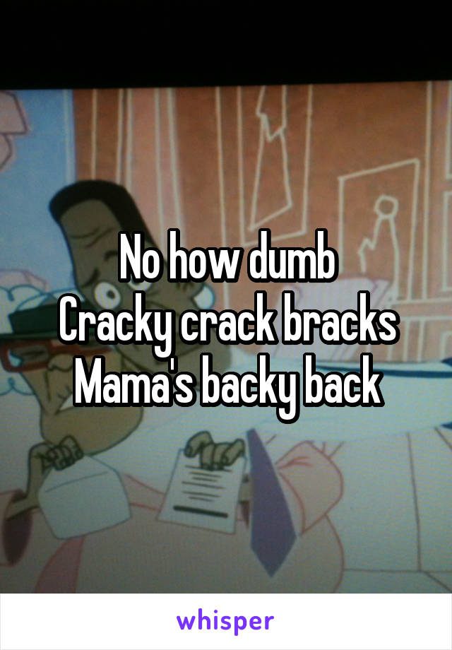 No how dumb
Cracky crack bracks Mama's backy back