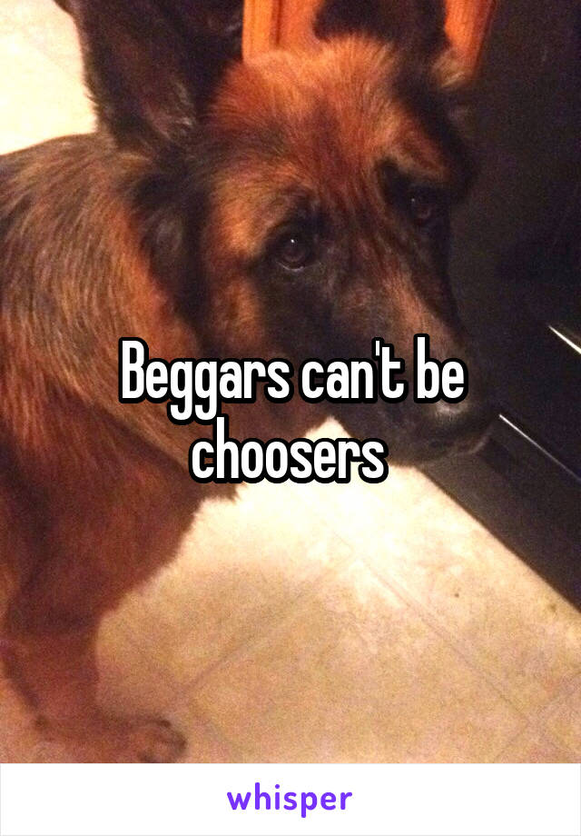 Beggars can't be choosers 